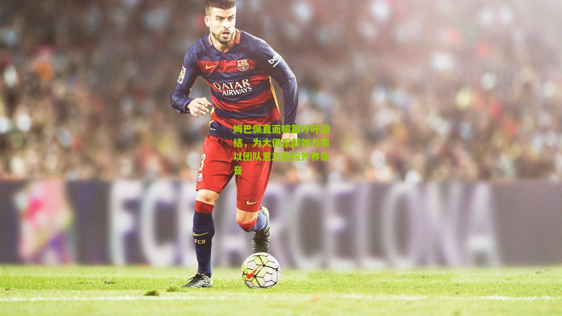 姆巴佩直面喧嚣呼吁团结，为大俱乐部效力需以团队意志回应外界杂音